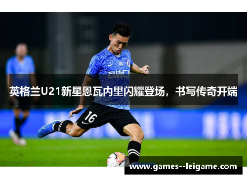 英格兰U21新星恩瓦内里闪耀登场，书写传奇开端