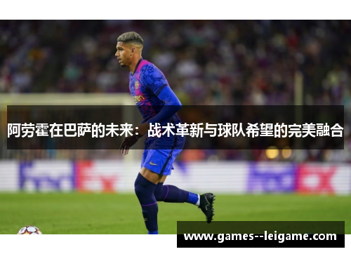阿劳霍在巴萨的未来:战术革新与球队希望的完美融合 阿劳霍在巴萨的未来:战术革新与球队希望的完美融合