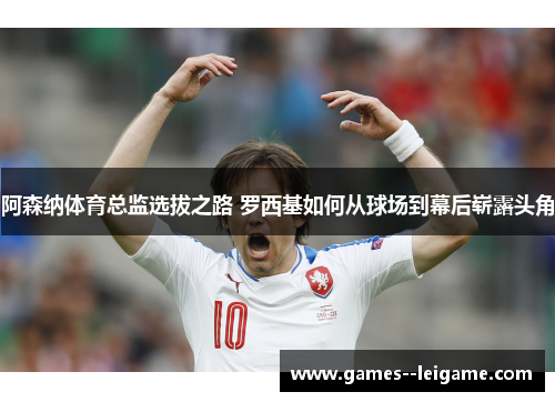阿森纳体育总监选拔之路 罗西基如何从球场到幕后崭露头角 阿森纳体育总监选拔之路 罗西基如何从球场到幕后崭露头角