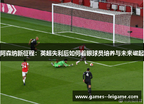 阿森纳新征程:英超失利后如何着眼球员培养与未来崛起 阿森纳新征程:英超失利后如何着眼球员培养与未来崛起