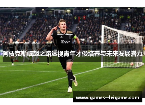阿贾克斯崛起之路透视青年才俊培养与未来发展潜力 阿贾克斯崛起之路透视青年才俊培养与未来发展潜力