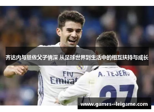 齐达内与恩佐父子情深 从足球世界到生活中的相互扶持与成长 齐达内与恩佐父子情深 从足球世界到生活中的相互扶持与成长