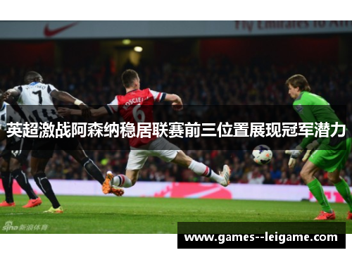 英超激战阿森纳稳居联赛前三位置展现冠军潜力 英超激战阿森纳稳居联赛前三位置展现冠军潜力