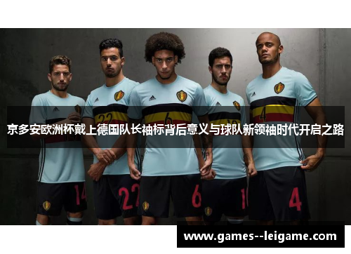 京多安欧洲杯戴上德国队长袖标背后意义与球队新领袖时代开启之路 京多安欧洲杯戴上德国队长袖标背后意义与球队新领袖时代开启之路