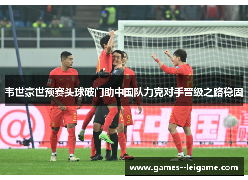 韦世豪世预赛头球破门助中国队力克对手晋级之路稳固