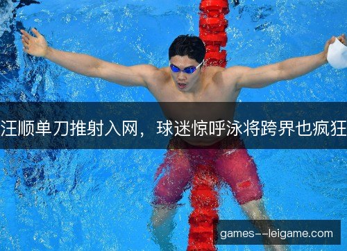汪顺单刀推射入网，球迷惊呼泳将跨界也疯狂