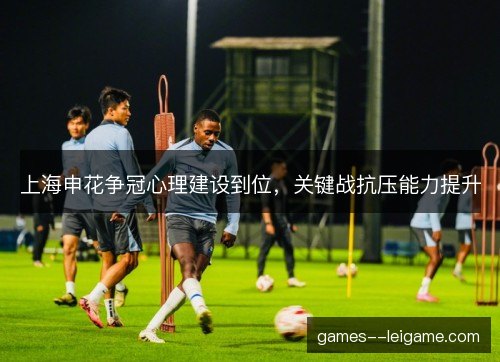 上海申花争冠心理建设到位,关键战抗压能力提升 上海申花争冠心理建设到位,关键战抗压能力提升